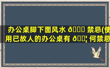 办公桌脚下面风水 🍀 禁忌(使用已故人的办公桌有 🐦 何禁忌)